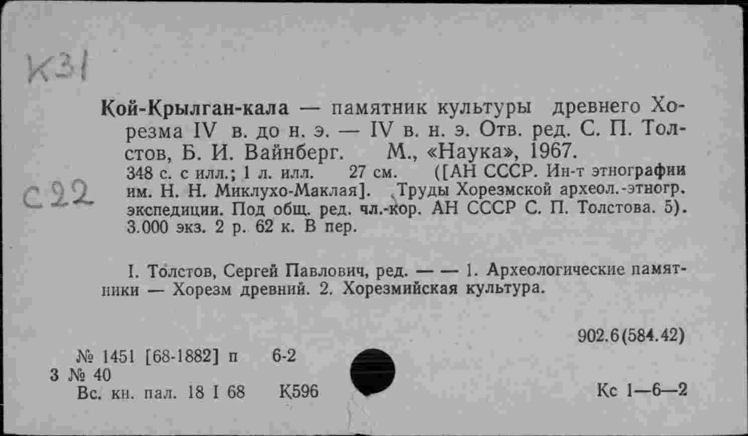 ﻿КЗ I
Кой-Крылган-кала — памятник культуры древнего Хорезма IV в. до н. э. — IV в. н. э. Отв. ред. С. П. Толстов, Б. И. Вайнберг. М., «Наука», 1967.
348 с. с илл.; 1 л. илл. 27 см. ([АН СССР. Ин-т этнографии
CŽ2- им. H. Н. Миклухо-Маклая]. .Труды Хорезмской археол.-этногр. ' ’ экспедиции. Под общ. ред. чл.-кор. АН СССР С. П. Толстова. 5).
3.000 экз. 2 р. 62 к. В пер.
I. Толстов, Сергей Павлович, ред.-1. Археологические памят-
ники — Хорезм древний. 2. Хорезмийская культура.
902.6(584.42) № 1451 [68-1882] п 6-2
3 № 40
Вс. кн. пал. 18 I 68	К596	Кс 1—6—2